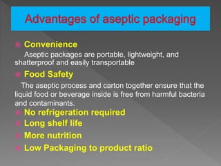  Convenience
Aseptic packages are portable, lightweight, and
shatterproof and easily transportable
 Food Safety
The aseptic process and carton together ensure that the
liquid food or beverage inside is free from harmful bacteria
and contaminants.
 No refrigeration required
 Long shelf life
 More nutrition
 Low Packaging to product ratio
 