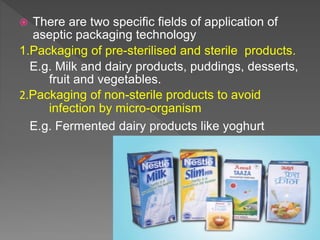  There are two specific fields of application of
aseptic packaging technology
1.Packaging of pre-sterilised and sterile products.
E.g. Milk and dairy products, puddings, desserts,
fruit and vegetables.
2.Packaging of non-sterile products to avoid
infection by micro-organism
E.g. Fermented dairy products like yoghurt
 