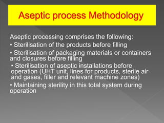 Aseptic processing comprises the following:
• Sterilisation of the products before filling
• Sterilisation of packaging materials or containers
and closures before filling
• Sterilisation of aseptic installations before
operation (UHT unit, lines for products, sterile air
and gases, filler and relevant machine zones)
• Maintaining sterility in this total system during
operation
 