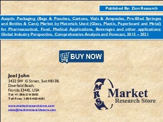 Published By: Zion Research
Aseptic Packaging (Bags & Pouches, Cartons, Vials & Ampoules, Pre-filled Syringes
and Bottles & Cans) Market by Materials Used (Glass, Plastic, Paperboard and Metal)
for Pharmaceutical, Food, Medical Applications, Beverages and other applications:
Global Industry Perspective, Comprehensive Analysis and Forecast, 2015 – 2021
Joel John
3422 SW 15 Street, Suit #8138,
Deerfield Beach,
Florida 33442, USA
Tel: +1-386-310-3803
Toll Free: 1-855-465-4651
www.marketresearchstore.com
sales@marketresearchstore.com
 