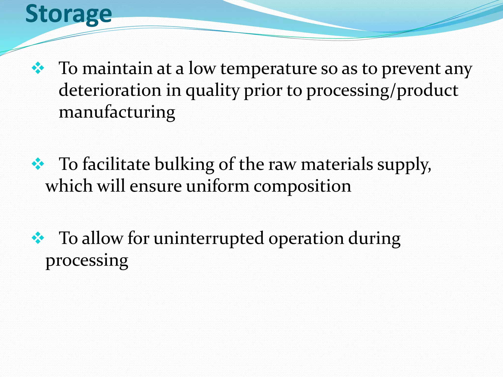 Storage
❖ To maintain at a low temperature so as to prevent any
deterioration in quality prior to processing/product
manufacturing
❖ To facilitate bulking of the raw materials supply,
which will ensure uniform composition
❖ To allow for uninterrupted operation during
processing
 