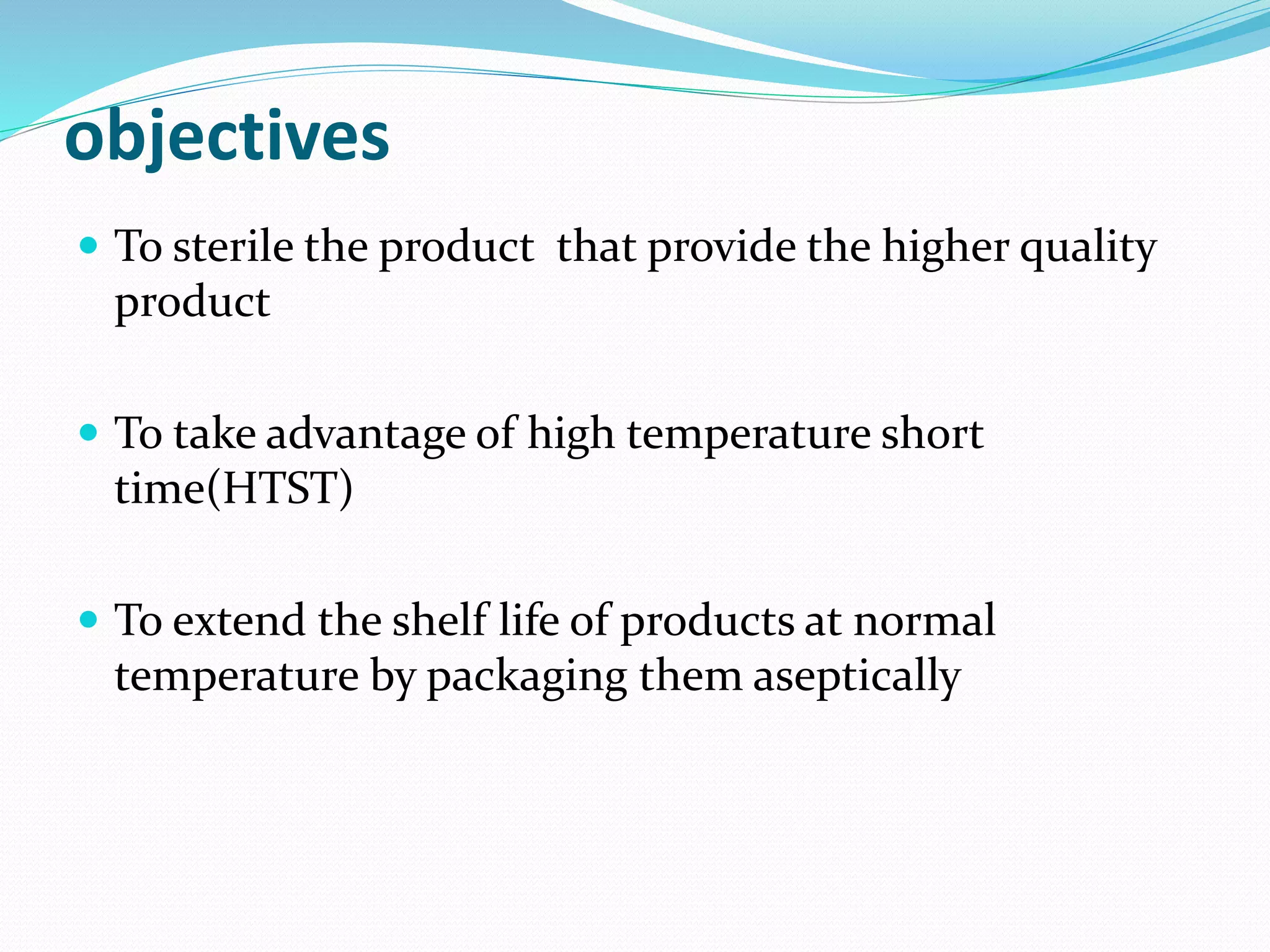 objectives
 To sterile the product that provide the higher quality
product
 To take advantage of high temperature short
time(HTST)
 To extend the shelf life of products at normal
temperature by packaging them aseptically
 