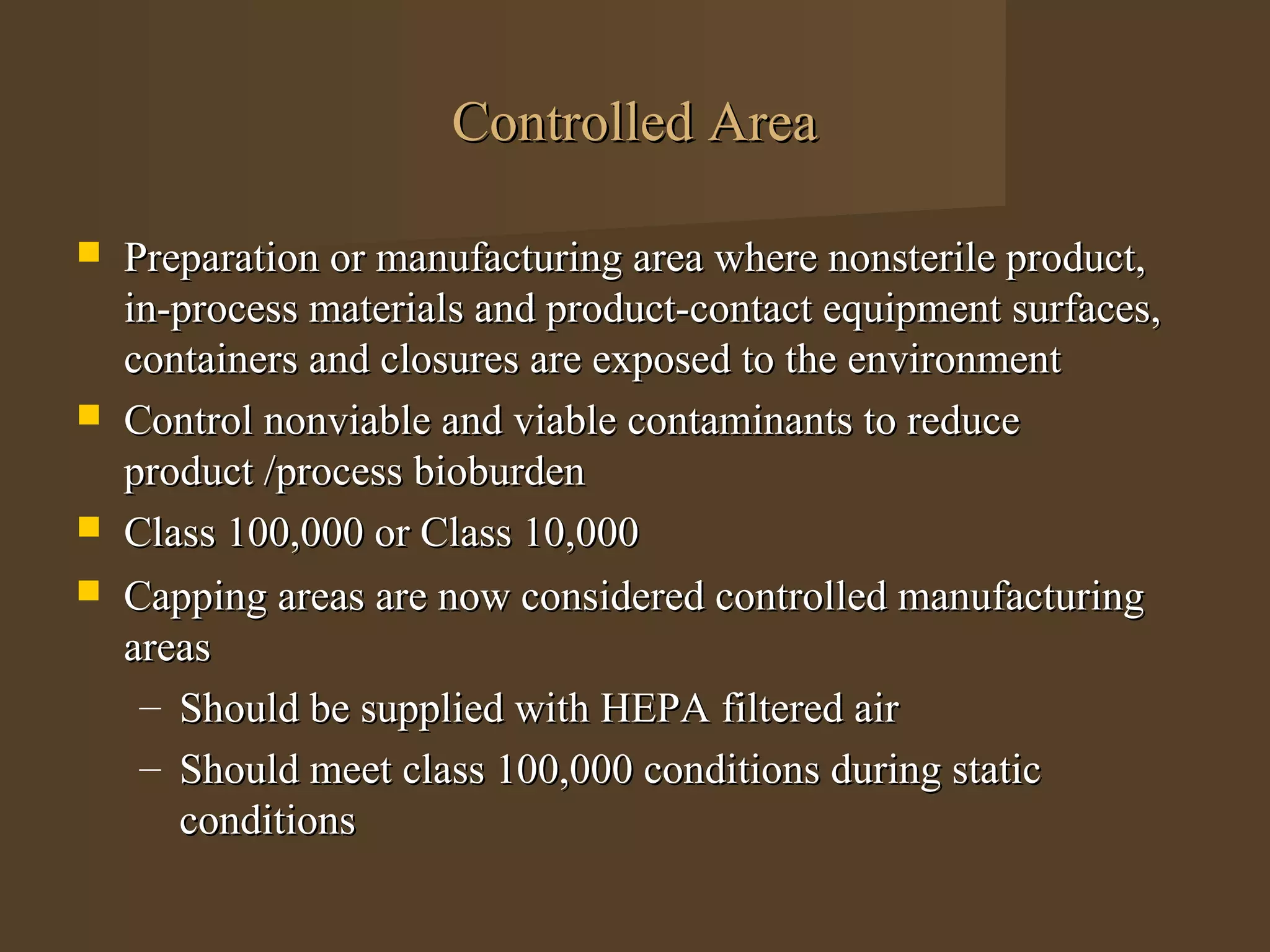 Controlled Area

   Preparation or manufacturing area where nonsterile product,
    in-process materials and product-contact equipment surfaces,
    containers and closures are exposed to the environment
   Control nonviable and viable contaminants to reduce
    product /process bioburden
   Class 100,000 or Class 10,000
   Capping areas are now considered controlled manufacturing
    areas
     – Should be supplied with HEPA filtered air
     – Should meet class 100,000 conditions during static
       conditions
 