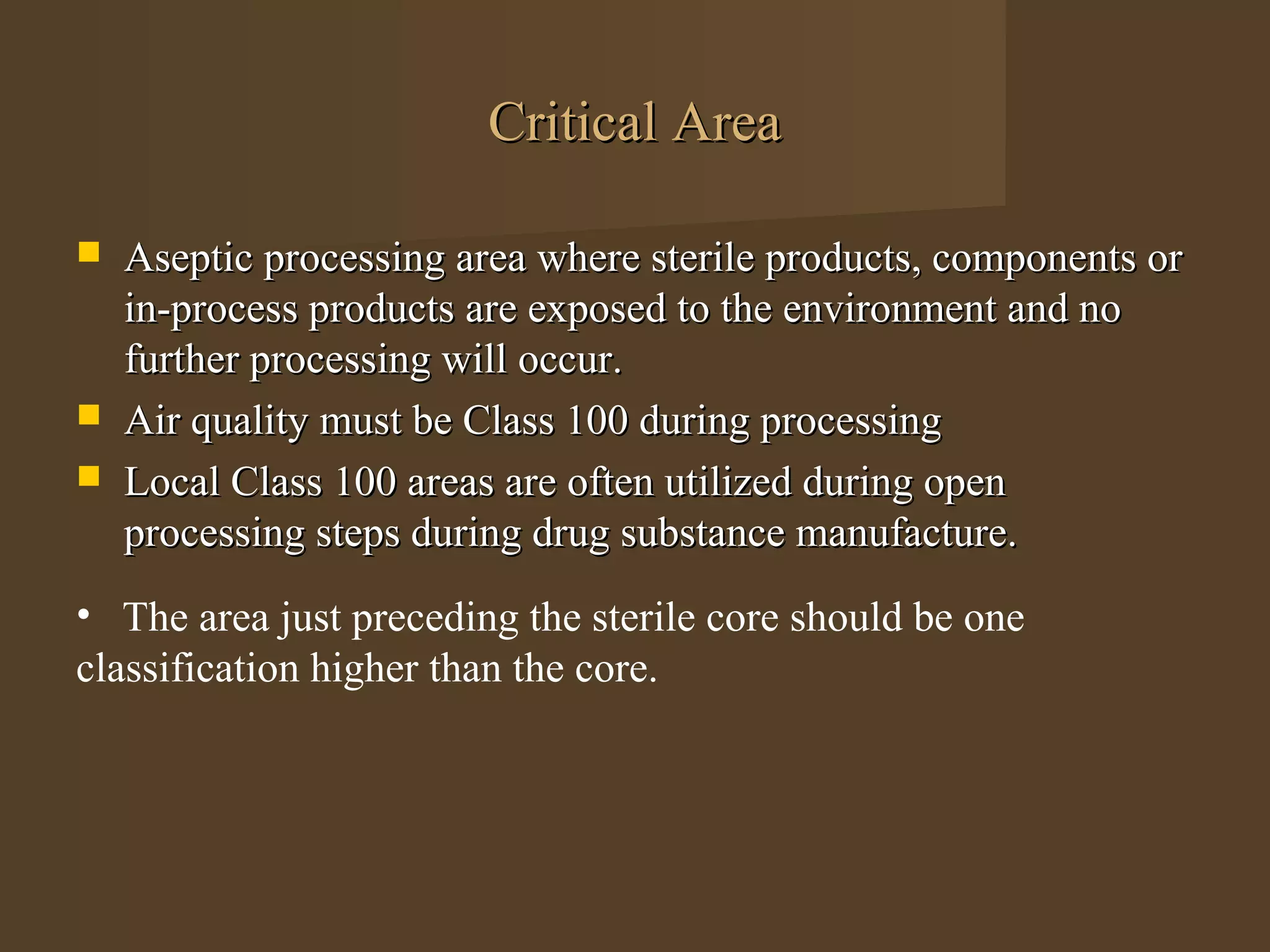 Critical Area

   Aseptic processing area where sterile products, components or
    in-process products are exposed to the environment and no
    further processing will occur.
   Air quality must be Class 100 during processing
   Local Class 100 areas are often utilized during open
    processing steps during drug substance manufacture.
• The area just preceding the sterile core should be one
classification higher than the core.
 