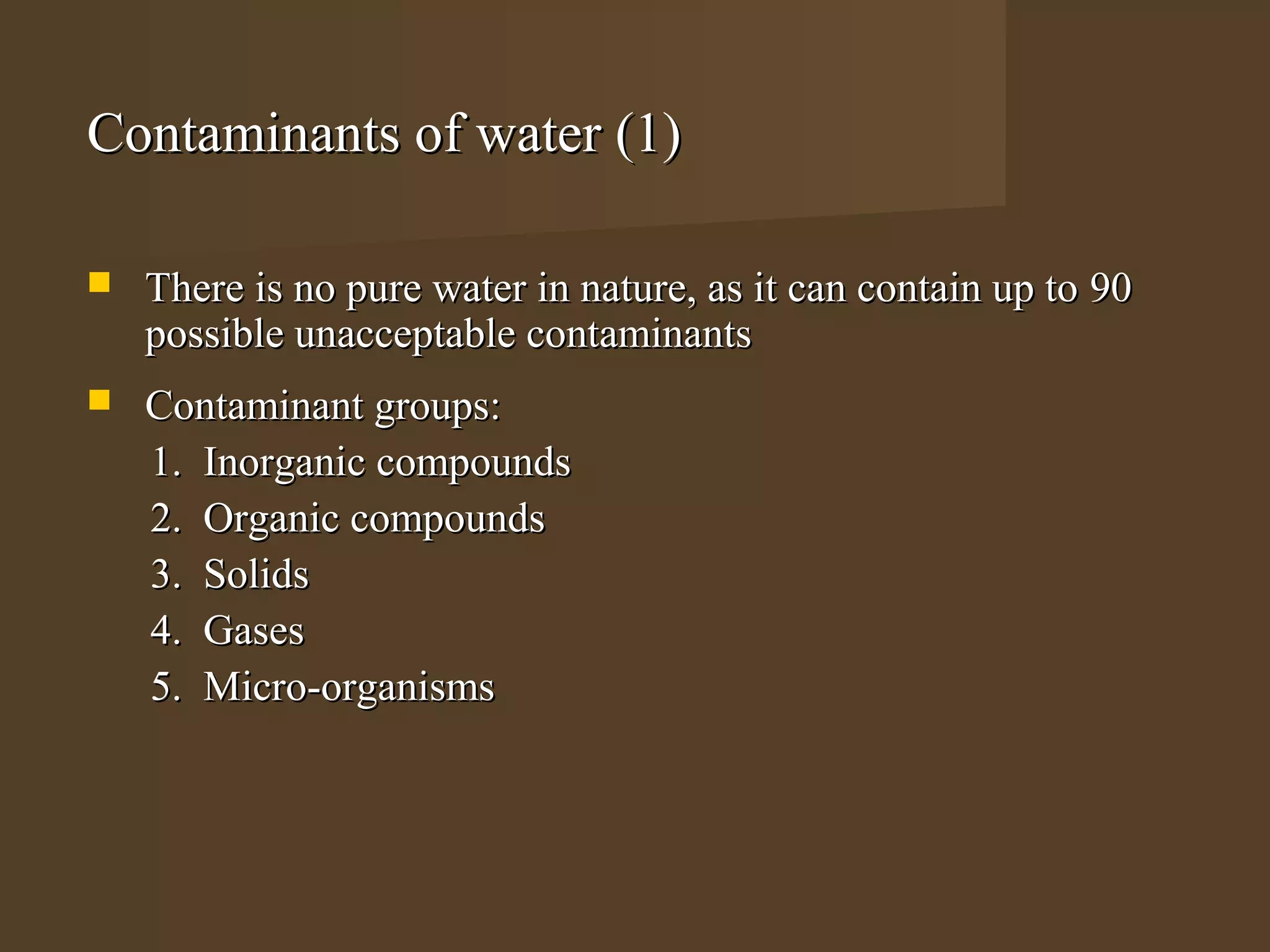 Contaminants of water (1)

   There is no pure water in nature, as it can contain up to 90
    possible unacceptable contaminants
   Contaminant groups:
    1. Inorganic compounds
    2. Organic compounds
    3. Solids
    4. Gases
    5. Micro-organisms
 