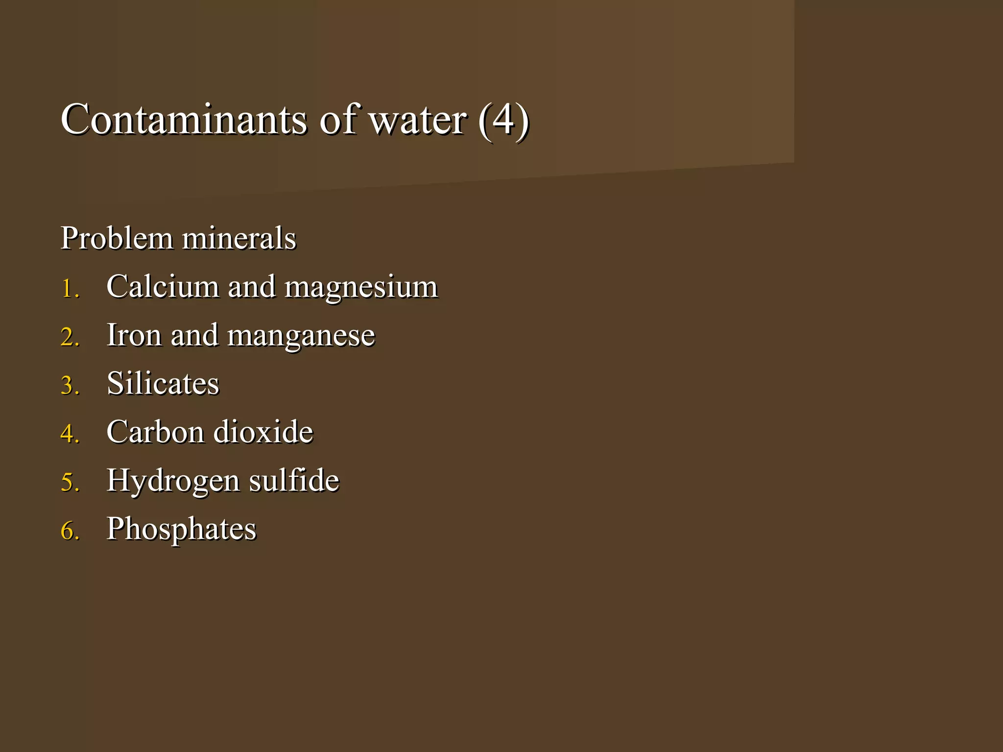 Contaminants of water (4)

Problem minerals
1. Calcium and magnesium
2. Iron and manganese
3. Silicates
4. Carbon dioxide
5. Hydrogen sulfide
6. Phosphates
 
