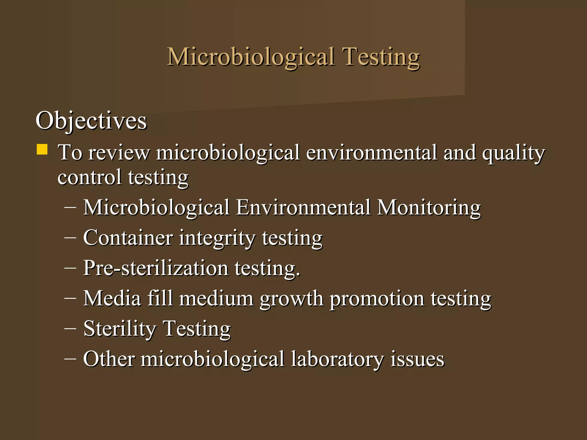 Microbiological Testing

Objectives
   To review microbiological environmental and quality
    control testing
     – Microbiological Environmental Monitoring
     – Container integrity testing
     – Pre-sterilization testing.
     – Media fill medium growth promotion testing
     – Sterility Testing
     – Other microbiological laboratory issues
 