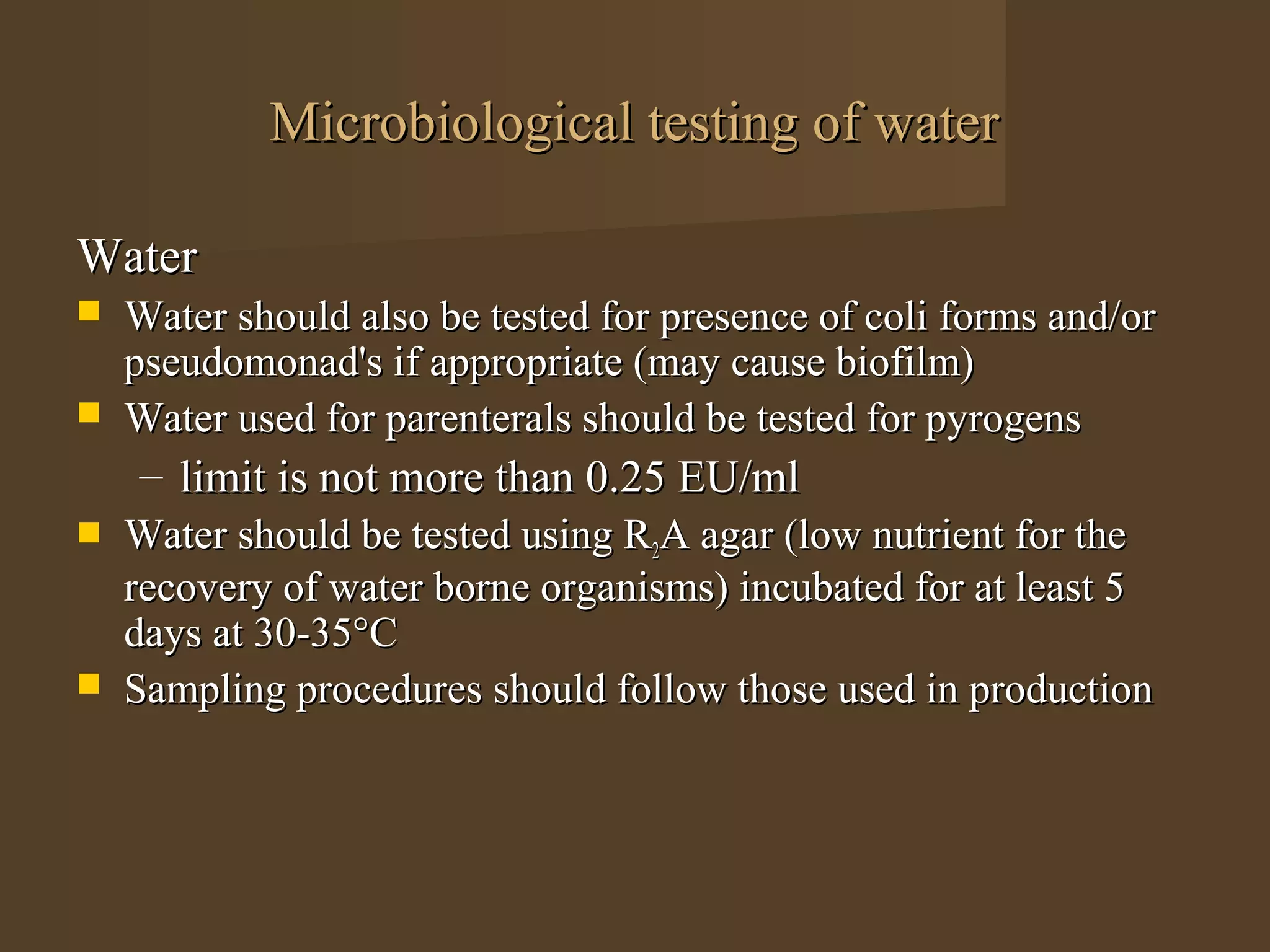 Microbiological testing of water

Water
   Water should also be tested for presence of coli forms and/or
    pseudomonad's if appropriate (may cause biofilm)
   Water used for parenterals should be tested for pyrogens
    – limit is not more than 0.25 EU/ml
   Water should be tested using R2A agar (low nutrient for the
    recovery of water borne organisms) incubated for at least 5
    days at 30-35°C
   Sampling procedures should follow those used in production
 