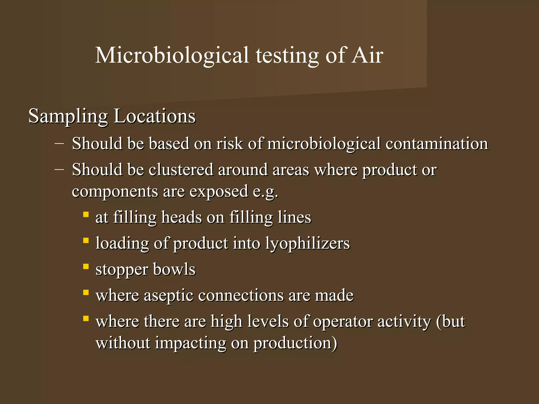 Microbiological testing of Air

Sampling Locations
  – Should be based on risk of microbiological contamination
  – Should be clustered around areas where product or
    components are exposed e.g.
      at filling heads on filling lines
      loading of product into lyophilizers
      stopper bowls
      where aseptic connections are made
      where there are high levels of operator activity (but
       without impacting on production)
 