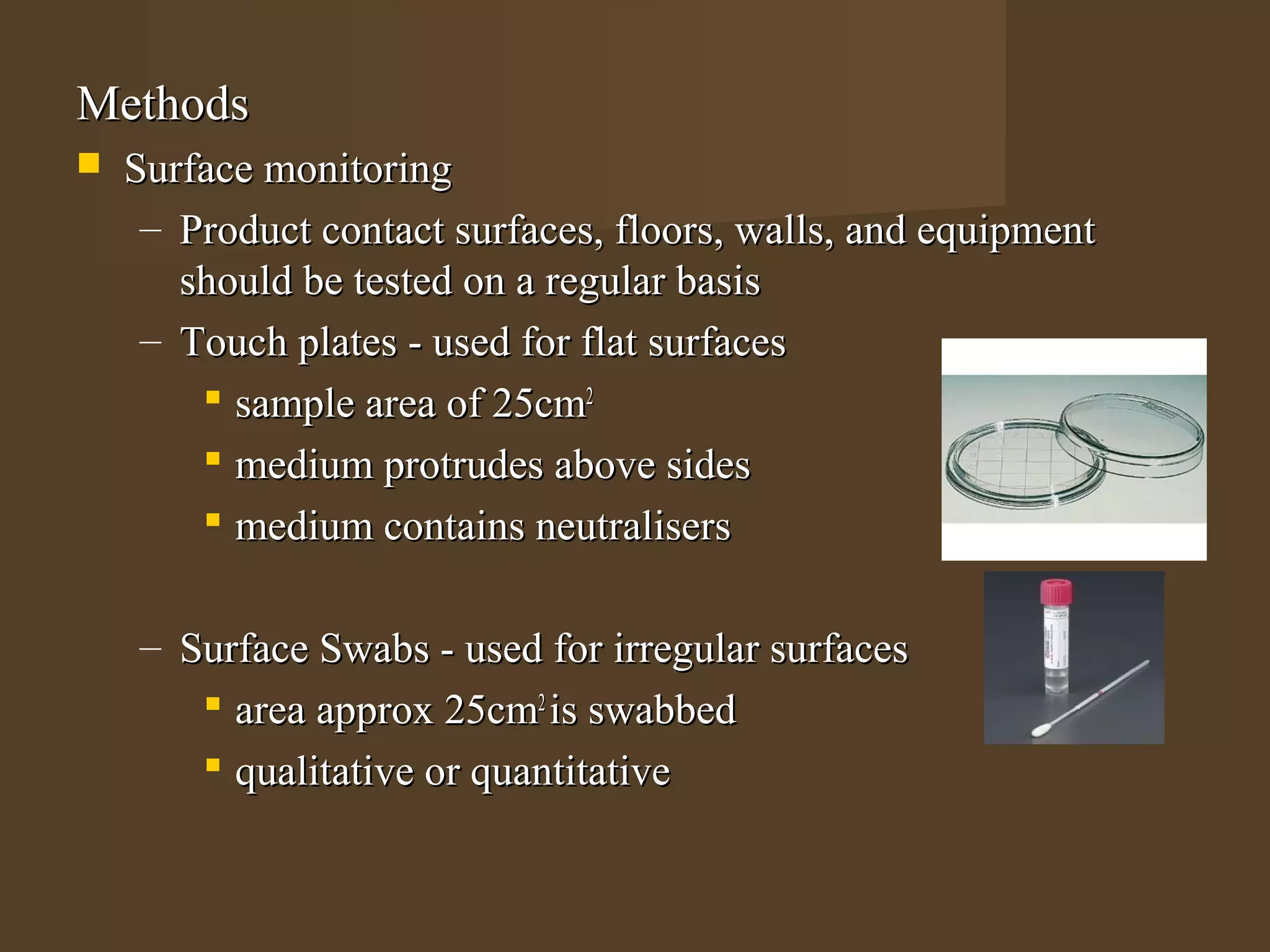 Methods
   Surface monitoring
     – Product contact surfaces, floors, walls, and equipment
       should be tested on a regular basis
     – Touch plates - used for flat surfaces
         sample area of 25cm2
         medium protrudes above sides
         medium contains neutralisers

    – Surface Swabs - used for irregular surfaces
        area approx 25cm2 is swabbed
        qualitative or quantitative
 
