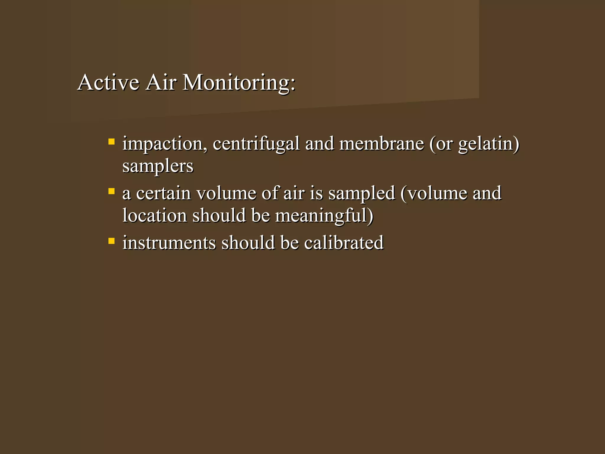 Active Air Monitoring:

    impaction, centrifugal and membrane (or gelatin)
     samplers
    a certain volume of air is sampled (volume and
     location should be meaningful)
    instruments should be calibrated
 