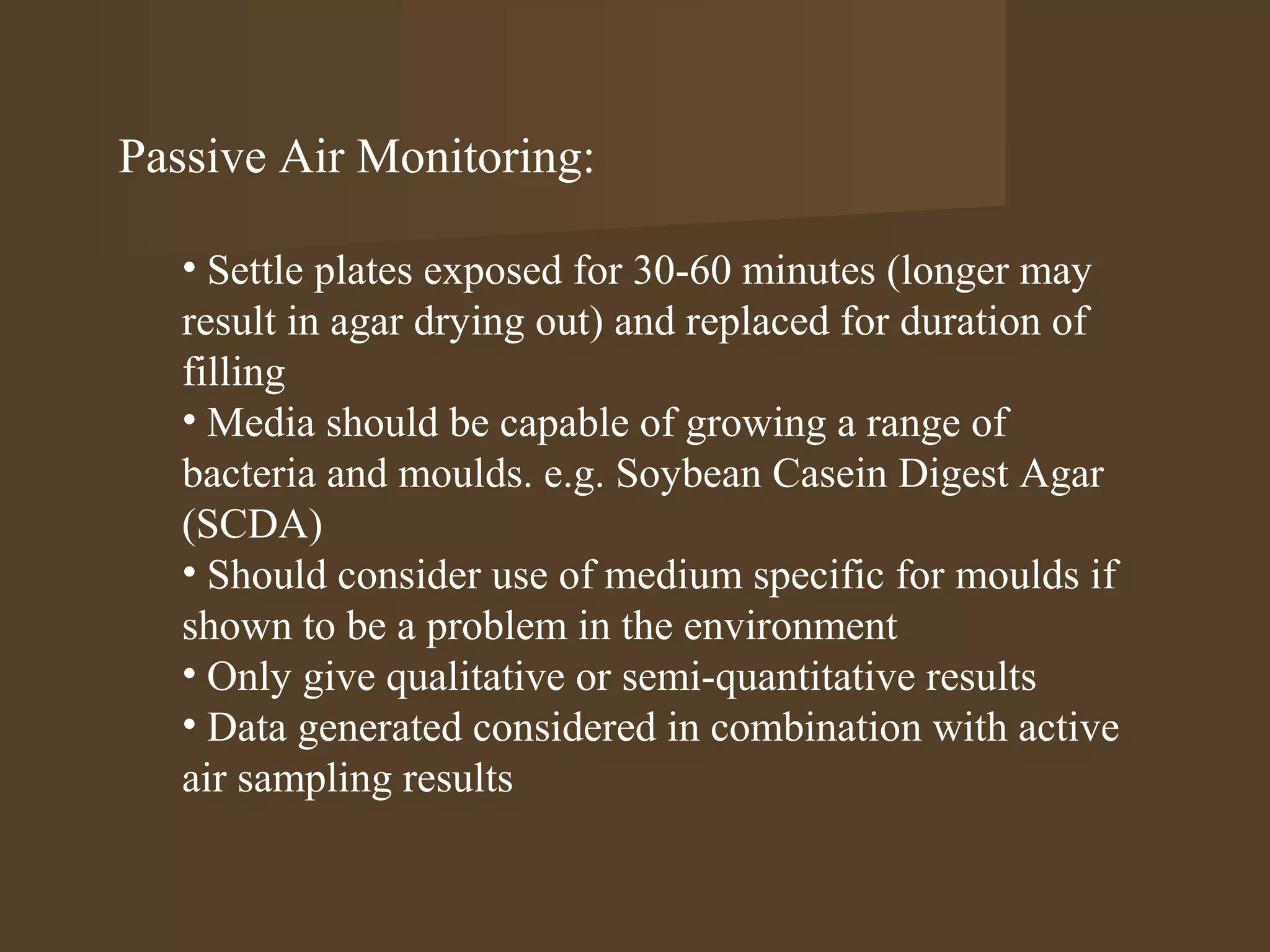 Passive Air Monitoring:

   • Settle plates exposed for 30-60 minutes (longer may
   result in agar drying out) and replaced for duration of
   filling
   • Media should be capable of growing a range of
   bacteria and moulds. e.g. Soybean Casein Digest Agar
   (SCDA)
   • Should consider use of medium specific for moulds if
   shown to be a problem in the environment
   • Only give qualitative or semi-quantitative results
   • Data generated considered in combination with active
   air sampling results
 