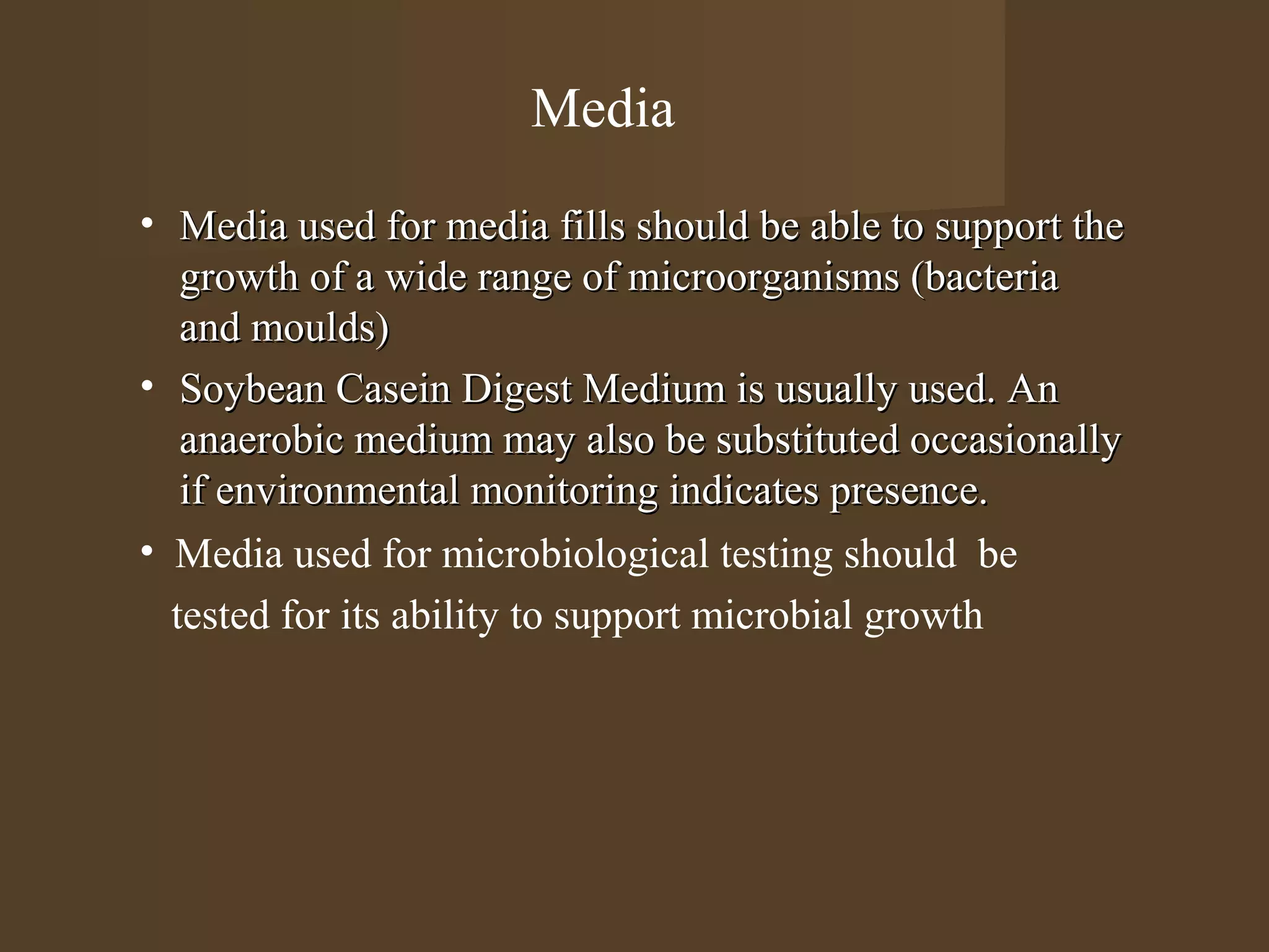 Media
• Media used for media fills should be able to support the
   growth of a wide range of microorganisms (bacteria
   and moulds)
• Soybean Casein Digest Medium is usually used. An
   anaerobic medium may also be substituted occasionally
   if environmental monitoring indicates presence.
• Media used for microbiological testing should be
  tested for its ability to support microbial growth
 