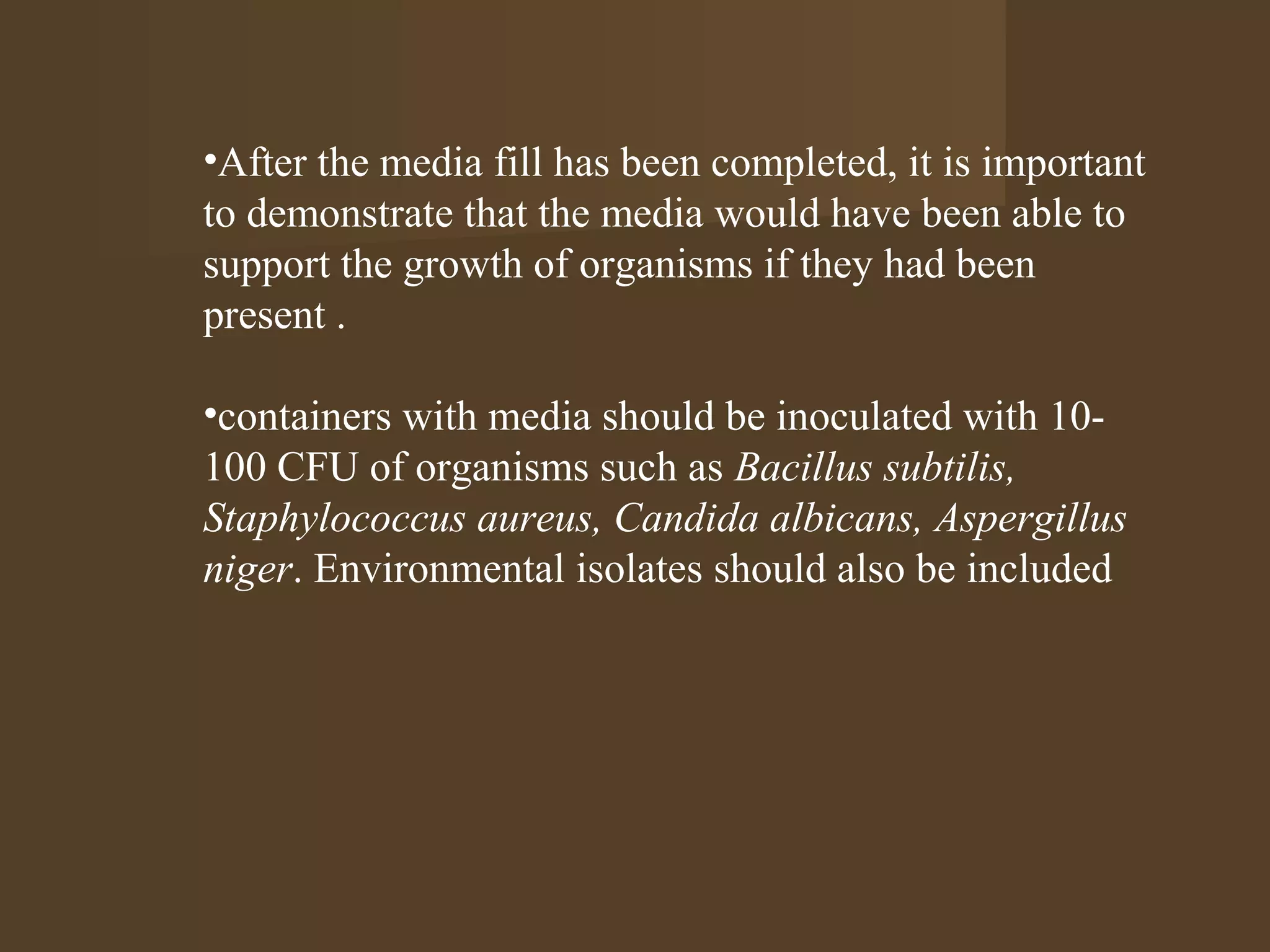 •After the media fill has been completed, it is important
to demonstrate that the media would have been able to
support the growth of organisms if they had been
present .

•containers with media should be inoculated with 10-
100 CFU of organisms such as Bacillus subtilis,
Staphylococcus aureus, Candida albicans, Aspergillus
niger. Environmental isolates should also be included
 