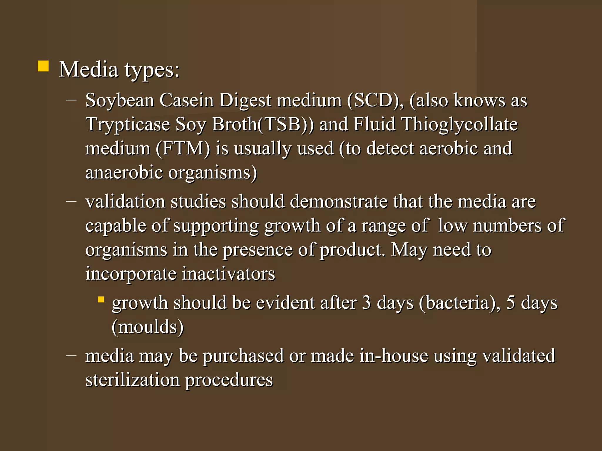    Media types:
    – Soybean Casein Digest medium (SCD), (also knows as
      Trypticase Soy Broth(TSB)) and Fluid Thioglycollate
      medium (FTM) is usually used (to detect aerobic and
      anaerobic organisms)
    – validation studies should demonstrate that the media are
      capable of supporting growth of a range of low numbers of
      organisms in the presence of product. May need to
      incorporate inactivators
         growth should be evident after 3 days (bacteria), 5 days
          (moulds)
    – media may be purchased or made in-house using validated
      sterilization procedures
 
