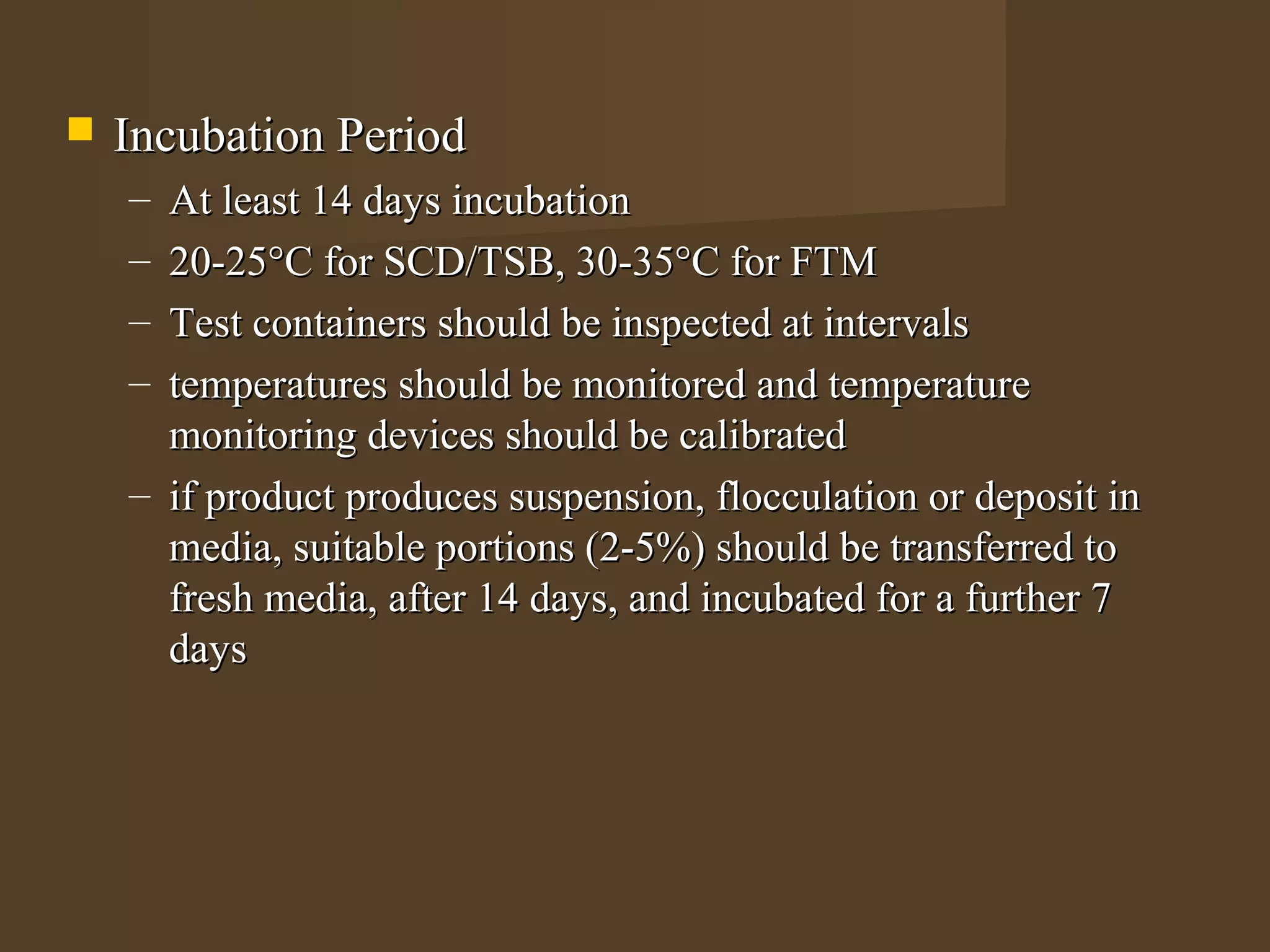    Incubation Period
    – At least 14 days incubation
    – 20-25°C for SCD/TSB, 30-35°C for FTM
    – Test containers should be inspected at intervals
    – temperatures should be monitored and temperature
      monitoring devices should be calibrated
    – if product produces suspension, flocculation or deposit in
      media, suitable portions (2-5%) should be transferred to
      fresh media, after 14 days, and incubated for a further 7
      days
 