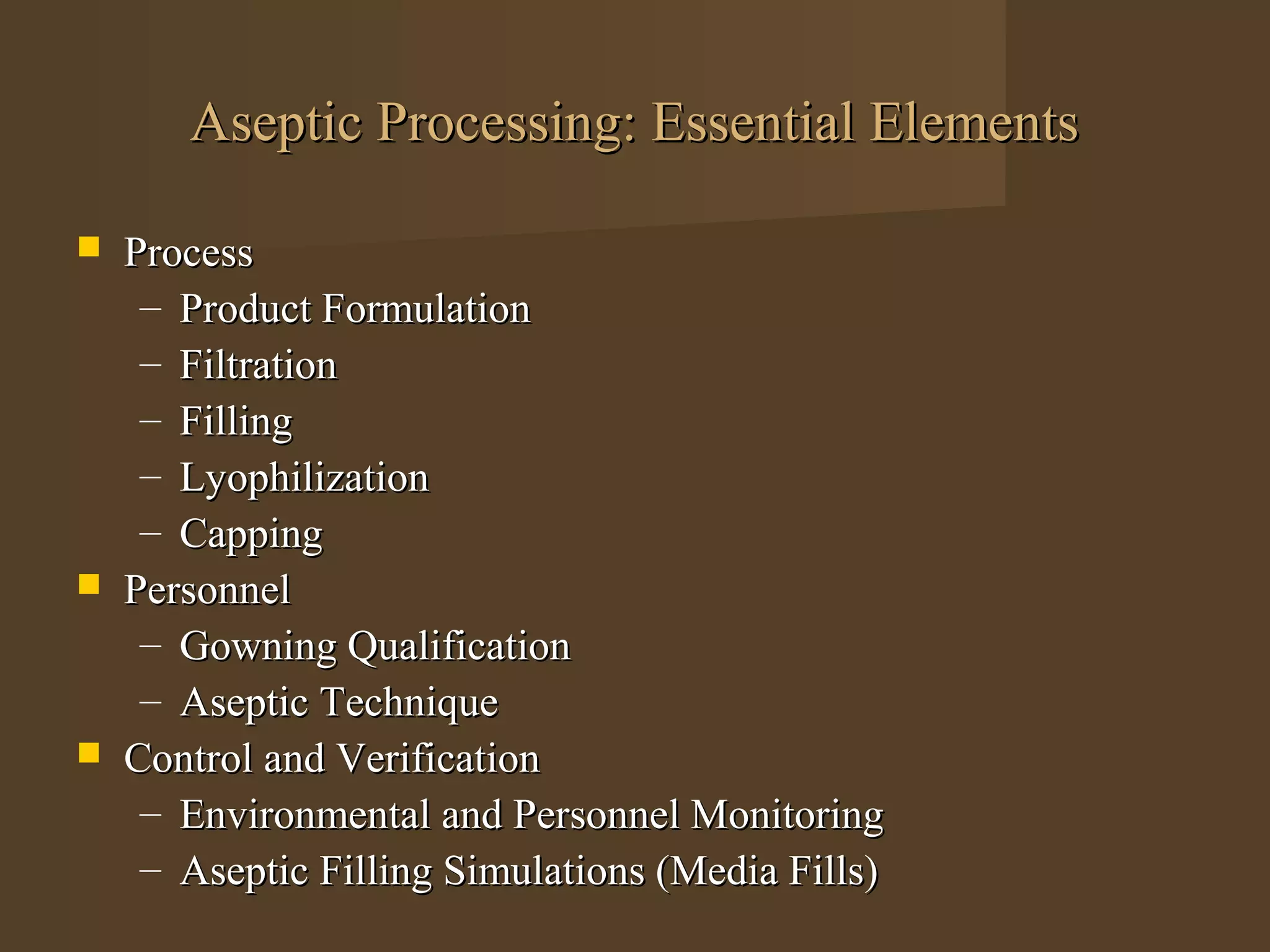 Aseptic Processing: Essential Elements

   Process
     – Product Formulation
     – Filtration
     – Filling
     – Lyophilization
     – Capping
   Personnel
     – Gowning Qualification
     – Aseptic Technique
   Control and Verification
     – Environmental and Personnel Monitoring
     – Aseptic Filling Simulations (Media Fills)
 