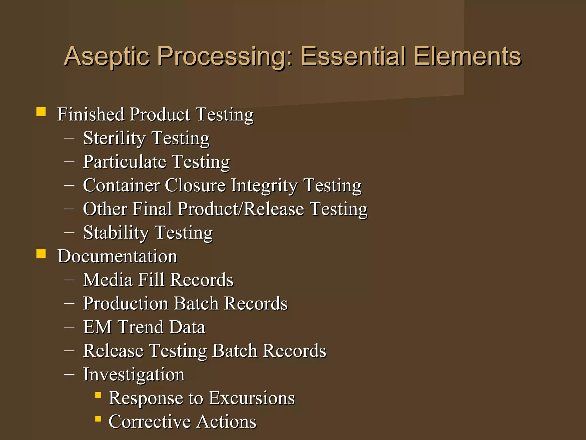 Aseptic Processing: Essential Elements

   Finished Product Testing
     – Sterility Testing
     – Particulate Testing
     – Container Closure Integrity Testing
     – Other Final Product/Release Testing
     – Stability Testing
   Documentation
     – Media Fill Records
     – Production Batch Records
     – EM Trend Data
     – Release Testing Batch Records
     – Investigation
          Response to Excursions
          Corrective Actions
 