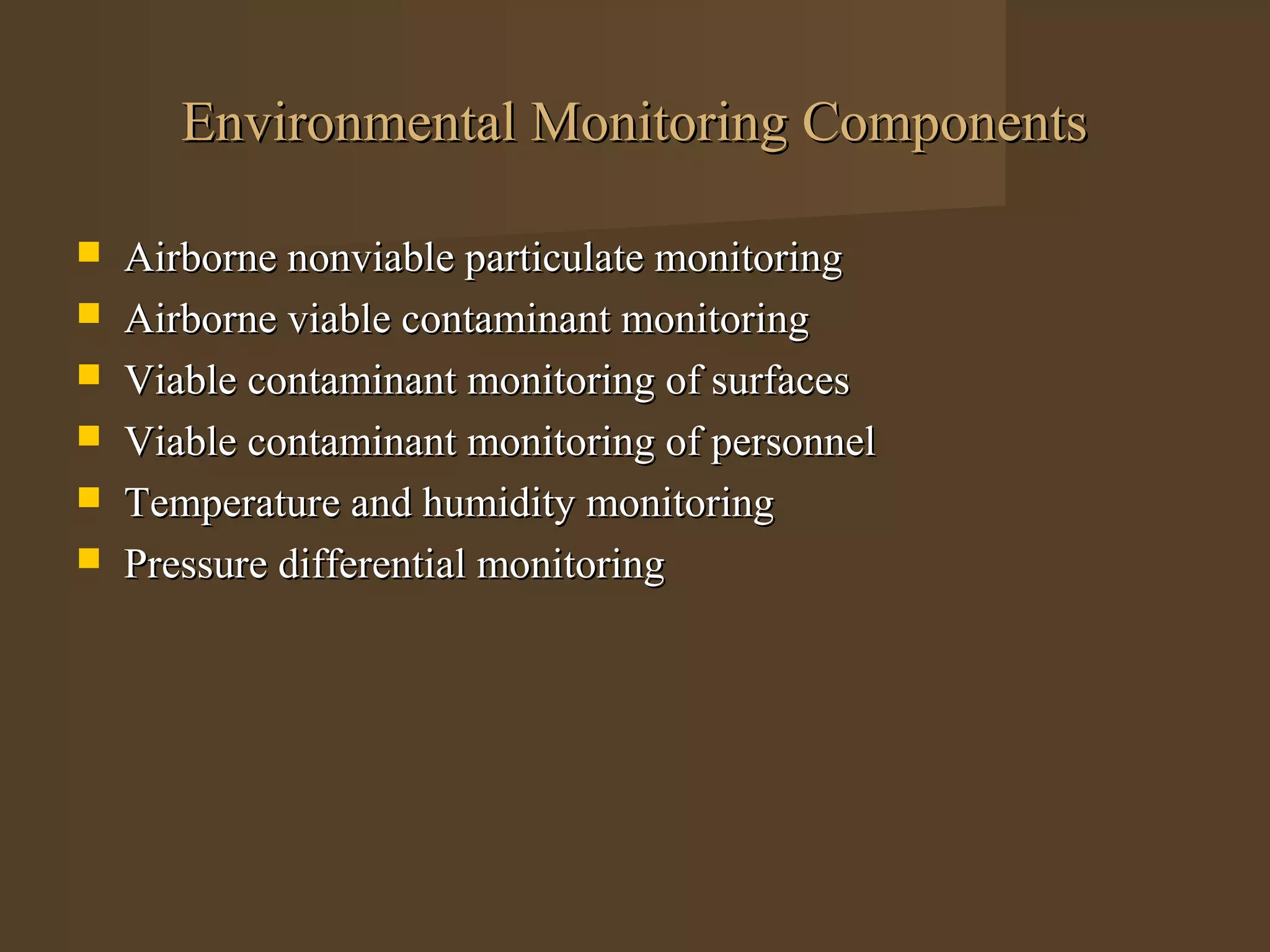 Environmental Monitoring Components

   Airborne nonviable particulate monitoring
   Airborne viable contaminant monitoring
   Viable contaminant monitoring of surfaces
   Viable contaminant monitoring of personnel
   Temperature and humidity monitoring
   Pressure differential monitoring
 