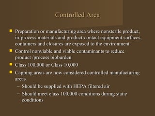 Controlled Area

   Preparation or manufacturing area where nonsterile product,
    in-process materials and product-contact equipment surfaces,
    containers and closures are exposed to the environment
   Control nonviable and viable contaminants to reduce
    product /process bioburden
   Class 100,000 or Class 10,000
   Capping areas are now considered controlled manufacturing
    areas
     – Should be supplied with HEPA filtered air
     – Should meet class 100,000 conditions during static
       conditions
 
