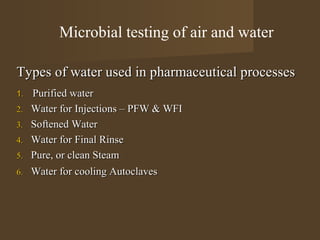 Microbial testing of air and water

Types of water used in pharmaceutical processes
1.   Purified water
2.   Water for Injections – PFW & WFI
3.   Softened Water
4.   Water for Final Rinse
5.   Pure, or clean Steam
6.   Water for cooling Autoclaves
 