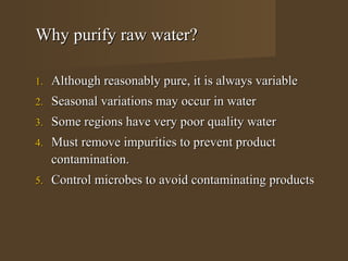 Why purify raw water?

1.   Although reasonably pure, it is always variable
2.   Seasonal variations may occur in water
3.   Some regions have very poor quality water
4.   Must remove impurities to prevent product
     contamination.
5.   Control microbes to avoid contaminating products
 