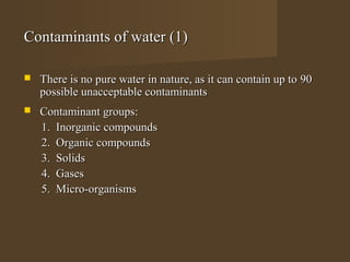 Contaminants of water (1)

   There is no pure water in nature, as it can contain up to 90
    possible unacceptable contaminants
   Contaminant groups:
    1. Inorganic compounds
    2. Organic compounds
    3. Solids
    4. Gases
    5. Micro-organisms
 