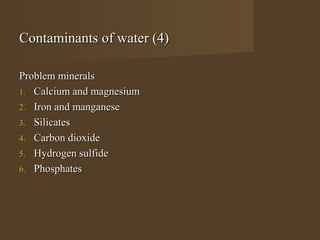 Contaminants of water (4)

Problem minerals
1. Calcium and magnesium
2. Iron and manganese
3. Silicates
4. Carbon dioxide
5. Hydrogen sulfide
6. Phosphates
 