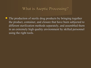 What is Aseptic Processing?

   The production of sterile drug products by bringing together
    the product, container, and closure that have been subjected to
    different sterilization methods separately, and assembled them
    in an extremely high quality environment by skilled personnel
    using the right tools.
 