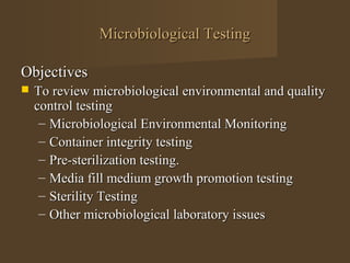 Microbiological Testing

Objectives
   To review microbiological environmental and quality
    control testing
     – Microbiological Environmental Monitoring
     – Container integrity testing
     – Pre-sterilization testing.
     – Media fill medium growth promotion testing
     – Sterility Testing
     – Other microbiological laboratory issues
 