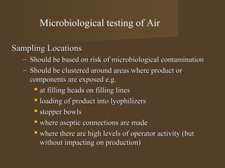 Microbiological testing of Air

Sampling Locations
  – Should be based on risk of microbiological contamination
  – Should be clustered around areas where product or
    components are exposed e.g.
      at filling heads on filling lines
      loading of product into lyophilizers
      stopper bowls
      where aseptic connections are made
      where there are high levels of operator activity (but
       without impacting on production)
 