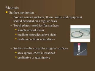 Methods
   Surface monitoring
     – Product contact surfaces, floors, walls, and equipment
       should be tested on a regular basis
     – Touch plates - used for flat surfaces
         sample area of 25cm2
         medium protrudes above sides
         medium contains neutralisers

    – Surface Swabs - used for irregular surfaces
        area approx 25cm2 is swabbed
        qualitative or quantitative
 