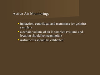 Active Air Monitoring:

    impaction, centrifugal and membrane (or gelatin)
     samplers
    a certain volume of air is sampled (volume and
     location should be meaningful)
    instruments should be calibrated
 