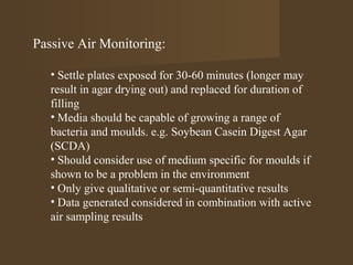 Passive Air Monitoring:

   • Settle plates exposed for 30-60 minutes (longer may
   result in agar drying out) and replaced for duration of
   filling
   • Media should be capable of growing a range of
   bacteria and moulds. e.g. Soybean Casein Digest Agar
   (SCDA)
   • Should consider use of medium specific for moulds if
   shown to be a problem in the environment
   • Only give qualitative or semi-quantitative results
   • Data generated considered in combination with active
   air sampling results
 