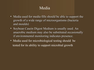 Media
• Media used for media fills should be able to support the
   growth of a wide range of microorganisms (bacteria
   and moulds)
• Soybean Casein Digest Medium is usually used. An
   anaerobic medium may also be substituted occasionally
   if environmental monitoring indicates presence.
• Media used for microbiological testing should be
  tested for its ability to support microbial growth
 