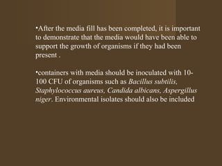 •After the media fill has been completed, it is important
to demonstrate that the media would have been able to
support the growth of organisms if they had been
present .

•containers with media should be inoculated with 10-
100 CFU of organisms such as Bacillus subtilis,
Staphylococcus aureus, Candida albicans, Aspergillus
niger. Environmental isolates should also be included
 