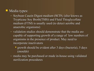    Media types:
    – Soybean Casein Digest medium (SCD), (also knows as
      Trypticase Soy Broth(TSB)) and Fluid Thioglycollate
      medium (FTM) is usually used (to detect aerobic and
      anaerobic organisms)
    – validation studies should demonstrate that the media are
      capable of supporting growth of a range of low numbers of
      organisms in the presence of product. May need to
      incorporate inactivators
         growth should be evident after 3 days (bacteria), 5 days
          (moulds)
    – media may be purchased or made in-house using validated
      sterilization procedures
 
