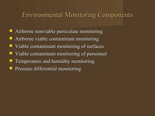 Environmental Monitoring Components

   Airborne nonviable particulate monitoring
   Airborne viable contaminant monitoring
   Viable contaminant monitoring of surfaces
   Viable contaminant monitoring of personnel
   Temperature and humidity monitoring
   Pressure differential monitoring
 