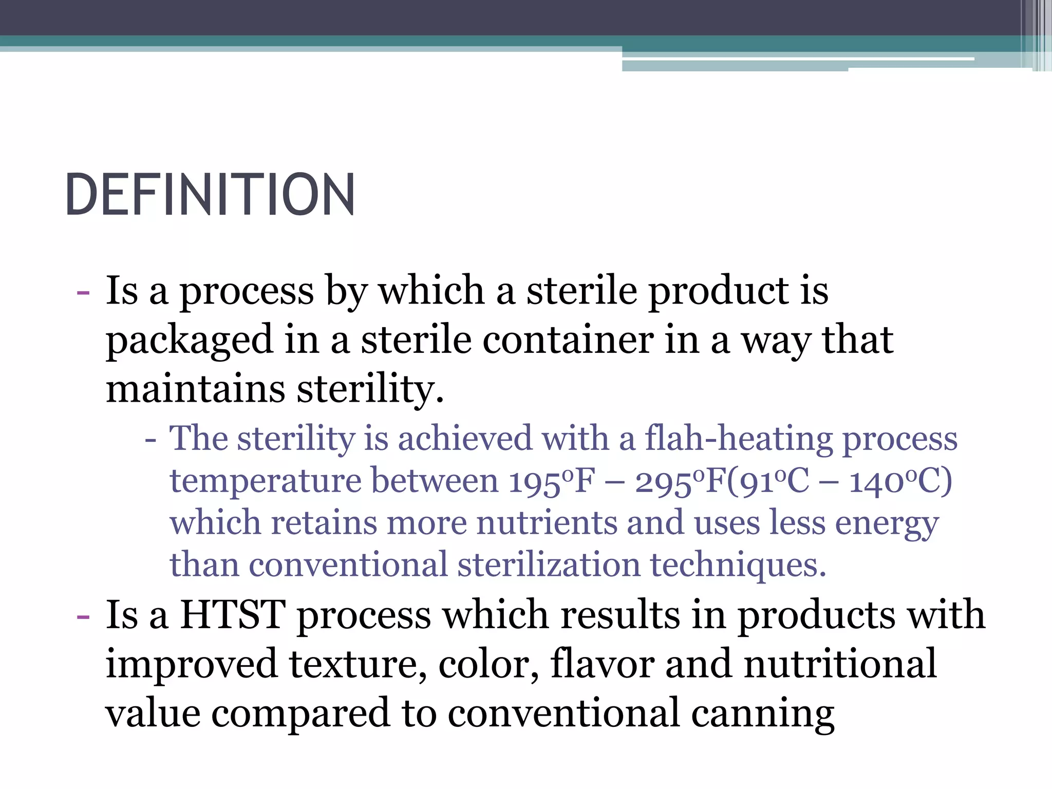 DEFINITION
- Is a process by which a sterile product is
packaged in a sterile container in a way that
maintains sterility.
- The sterility is achieved with a flah-heating process
temperature between 195oF – 295oF(91oC – 140oC)
which retains more nutrients and uses less energy
than conventional sterilization techniques.
- Is a HTST process which results in products with
improved texture, color, flavor and nutritional
value compared to conventional canning
 