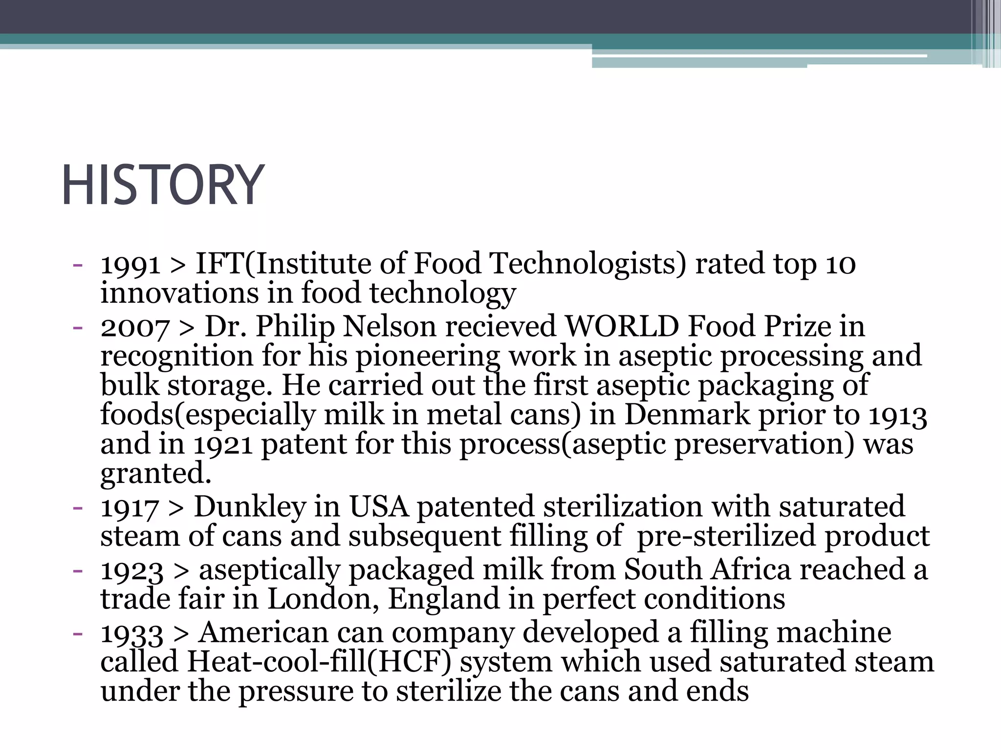 HISTORY
- 1991 > IFT(Institute of Food Technologists) rated top 10
innovations in food technology
- 2007 > Dr. Philip Nelson recieved WORLD Food Prize in
recognition for his pioneering work in aseptic processing and
bulk storage. He carried out the first aseptic packaging of
foods(especially milk in metal cans) in Denmark prior to 1913
and in 1921 patent for this process(aseptic preservation) was
granted.
- 1917 > Dunkley in USA patented sterilization with saturated
steam of cans and subsequent filling of pre-sterilized product
- 1923 > aseptically packaged milk from South Africa reached a
trade fair in London, England in perfect conditions
- 1933 > American can company developed a filling machine
called Heat-cool-fill(HCF) system which used saturated steam
under the pressure to sterilize the cans and ends
 