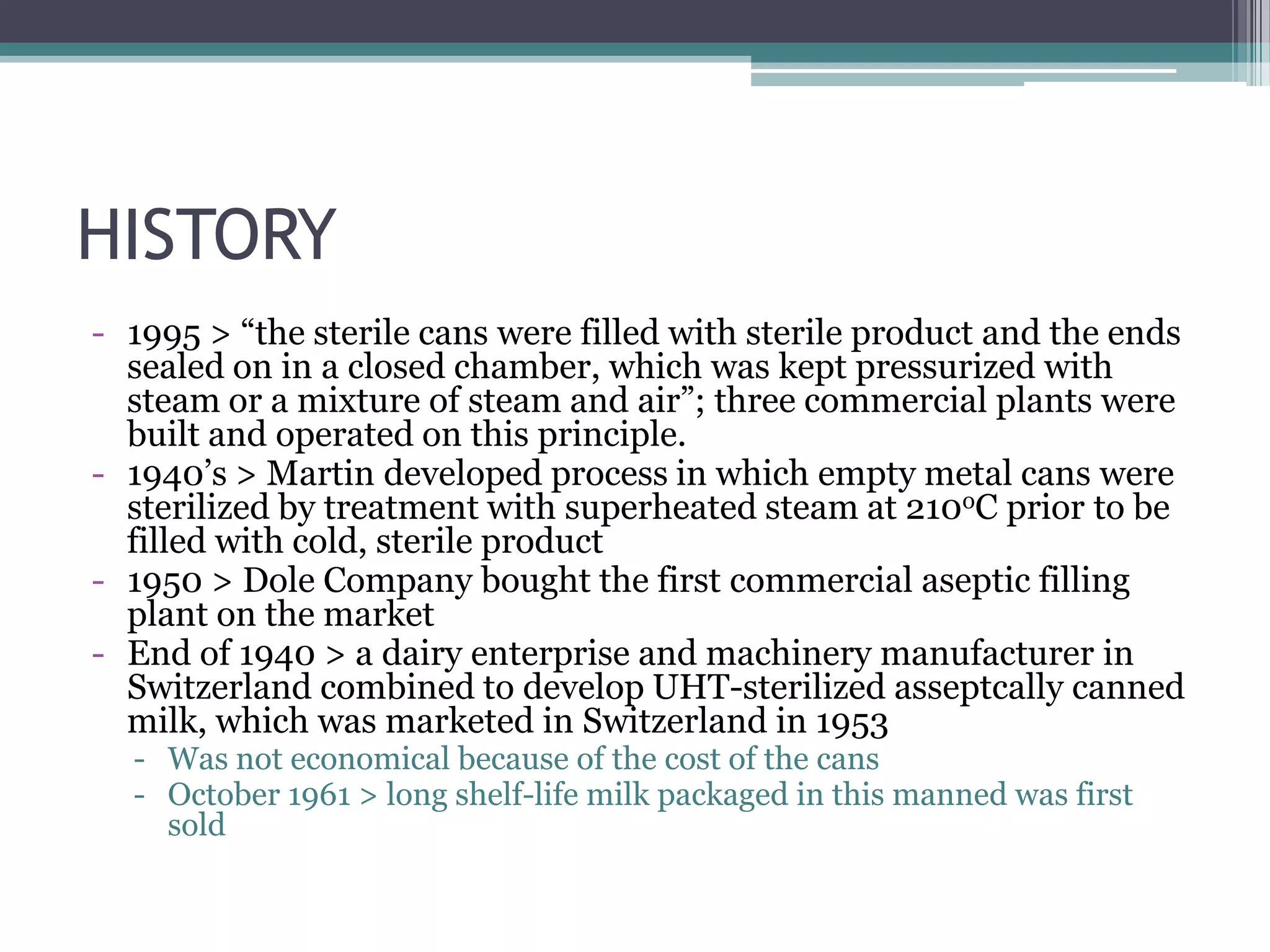 HISTORY
- 1995 > “the sterile cans were filled with sterile product and the ends
sealed on in a closed chamber, which was kept pressurized with
steam or a mixture of steam and air”; three commercial plants were
built and operated on this principle.
- 1940’s > Martin developed process in which empty metal cans were
sterilized by treatment with superheated steam at 210oC prior to be
filled with cold, sterile product
- 1950 > Dole Company bought the first commercial aseptic filling
plant on the market
- End of 1940 > a dairy enterprise and machinery manufacturer in
Switzerland combined to develop UHT-sterilized asseptcally canned
milk, which was marketed in Switzerland in 1953
- Was not economical because of the cost of the cans
- October 1961 > long shelf-life milk packaged in this manned was first
sold
 
