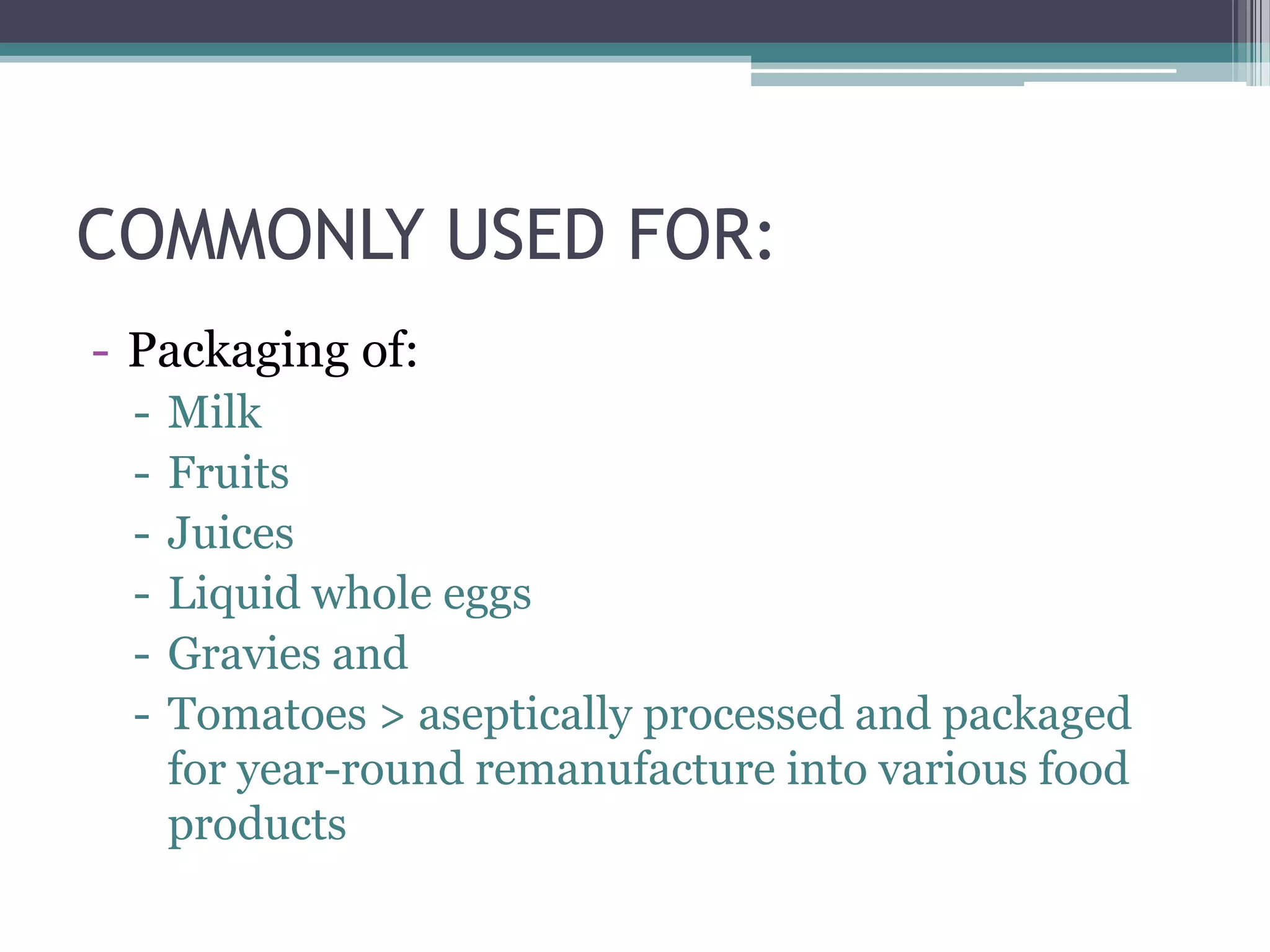 COMMONLY USED FOR:
- Packaging of:
- Milk
- Fruits
- Juices
- Liquid whole eggs
- Gravies and
- Tomatoes > aseptically processed and packaged
for year-round remanufacture into various food
products
 