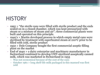 HISTORY
- 1995 > “the sterile cans were filled with sterile product and the ends
sealed on in a closed chamber, which was kept pressurized with
steam or a mixture of steam and air”; three commercial plants were
built and operated on this principle.
- 1940’s > Martin developed process in which empty metal cans were
sterilized by treatment with superheated steam at 210oC prior to be
filled with cold, sterile product
- 1950 > Dole Company bought the first commercial aseptic filling
plant on the market
- End of 1940 > a dairy enterprise and machinery manufacturer in
Switzerland combined to develop UHT-sterilized asseptcally canned
milk, which was marketed in Switzerland in 1953
- Was not economical because of the cost of the cans
- October 1961 > long shelf-life milk packaged in this manned was first
sold
 