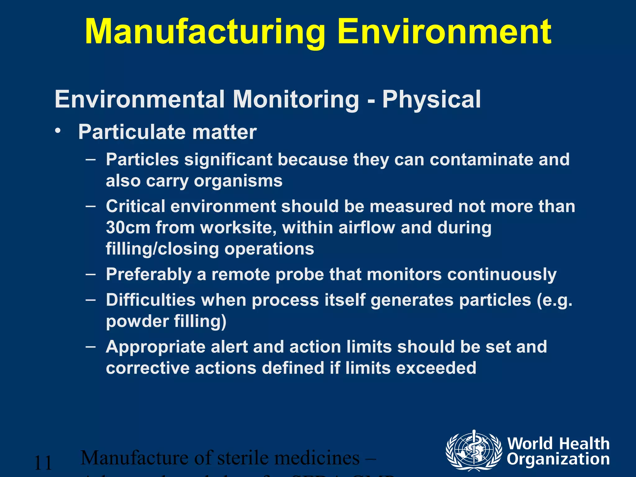 Manufacture of sterile medicines –11
Manufacturing Environment
Environmental Monitoring - Physical
• Particulate matter
– Particles significant because they can contaminate and
also carry organisms
– Critical environment should be measured not more than
30cm from worksite, within airflow and during
filling/closing operations
– Preferably a remote probe that monitors continuously
– Difficulties when process itself generates particles (e.g.
powder filling)
– Appropriate alert and action limits should be set and
corrective actions defined if limits exceeded
 