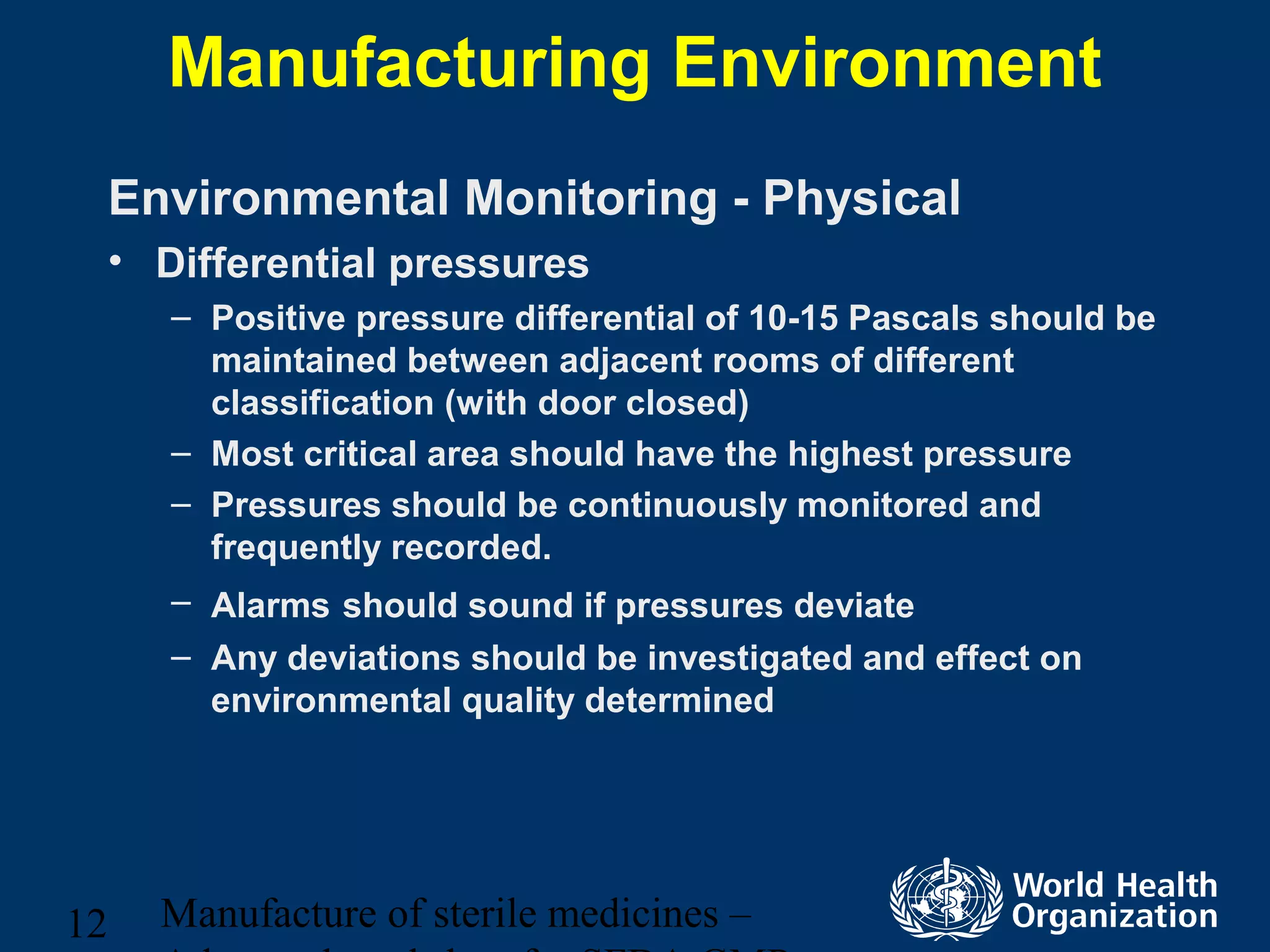Manufacture of sterile medicines –12
Manufacturing Environment
Environmental Monitoring - Physical
• Differential pressures
– Positive pressure differential of 10-15 Pascals should be
maintained between adjacent rooms of different
classification (with door closed)
– Most critical area should have the highest pressure
– Pressures should be continuously monitored and
frequently recorded.
– Alarms should sound if pressures deviate
– Any deviations should be investigated and effect on
environmental quality determined
 