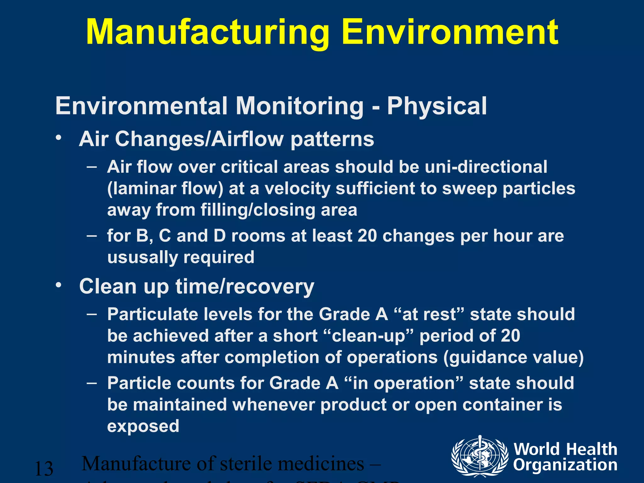 Manufacture of sterile medicines –13
Manufacturing Environment
Environmental Monitoring - Physical
• Air Changes/Airflow patterns
– Air flow over critical areas should be uni-directional
(laminar flow) at a velocity sufficient to sweep particles
away from filling/closing area
– for B, C and D rooms at least 20 changes per hour are
ususally required
• Clean up time/recovery
– Particulate levels for the Grade A “at rest” state should
be achieved after a short “clean-up” period of 20
minutes after completion of operations (guidance value)
– Particle counts for Grade A “in operation” state should
be maintained whenever product or open container is
exposed
 