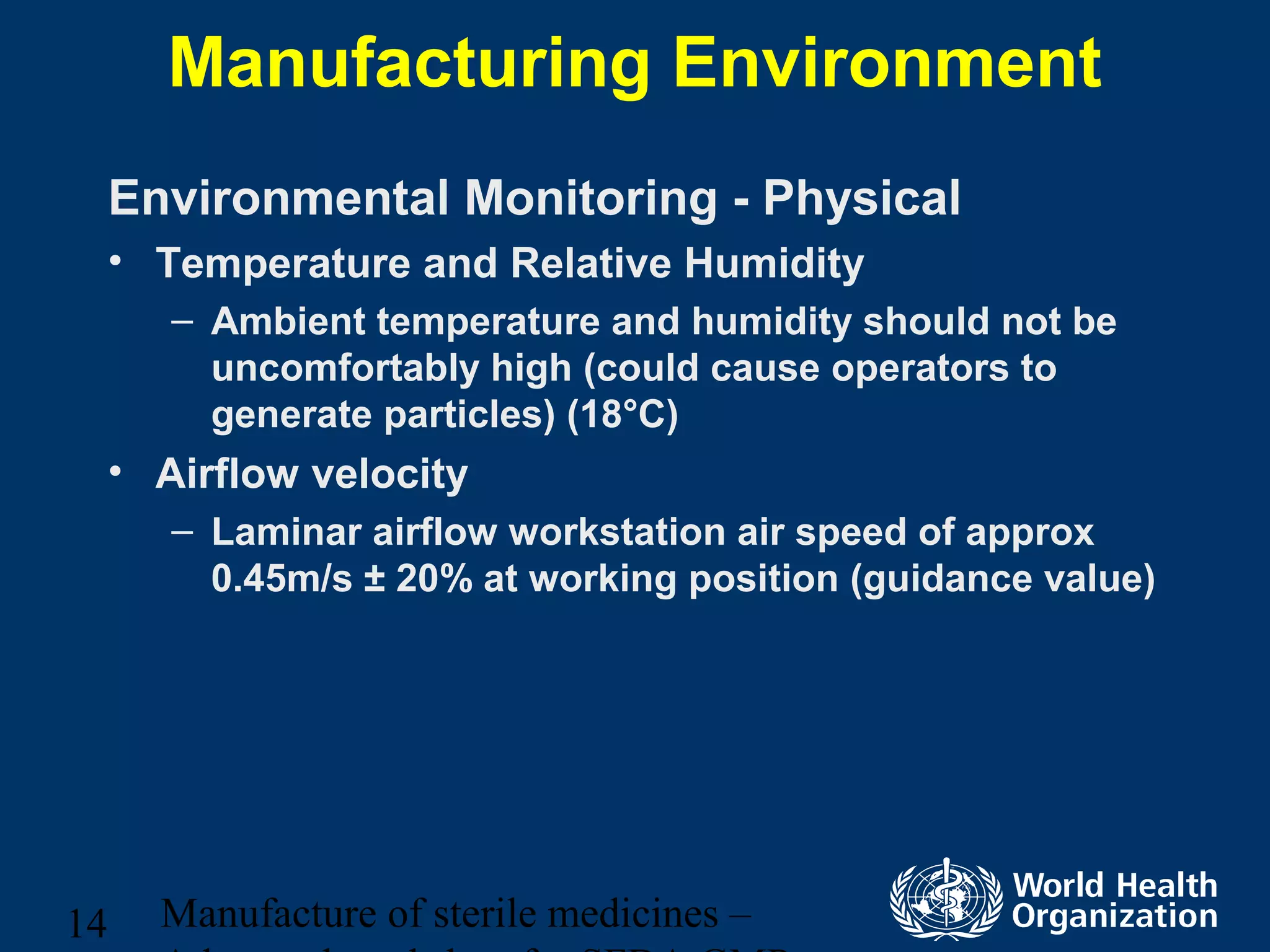 Manufacture of sterile medicines –14
Manufacturing Environment
Environmental Monitoring - Physical
• Temperature and Relative Humidity
– Ambient temperature and humidity should not be
uncomfortably high (could cause operators to
generate particles) (18°C)
• Airflow velocity
– Laminar airflow workstation air speed of approx
0.45m/s ± 20% at working position (guidance value)
 