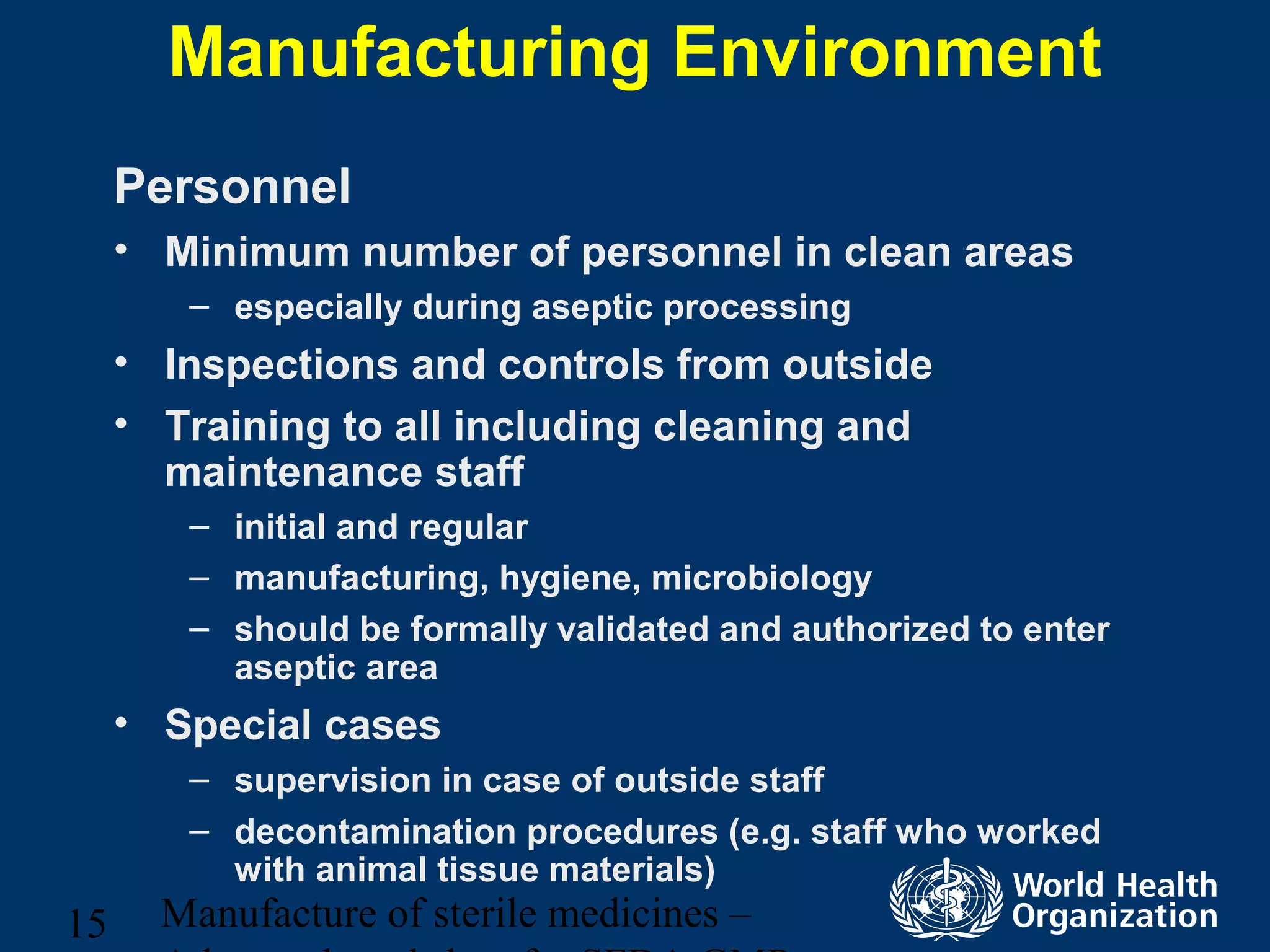 Manufacture of sterile medicines –15
Manufacturing Environment
Personnel
• Minimum number of personnel in clean areas
– especially during aseptic processing
• Inspections and controls from outside
• Training to all including cleaning and
maintenance staff
– initial and regular
– manufacturing, hygiene, microbiology
– should be formally validated and authorized to enter
aseptic area
• Special cases
– supervision in case of outside staff
– decontamination procedures (e.g. staff who worked
with animal tissue materials)
 
