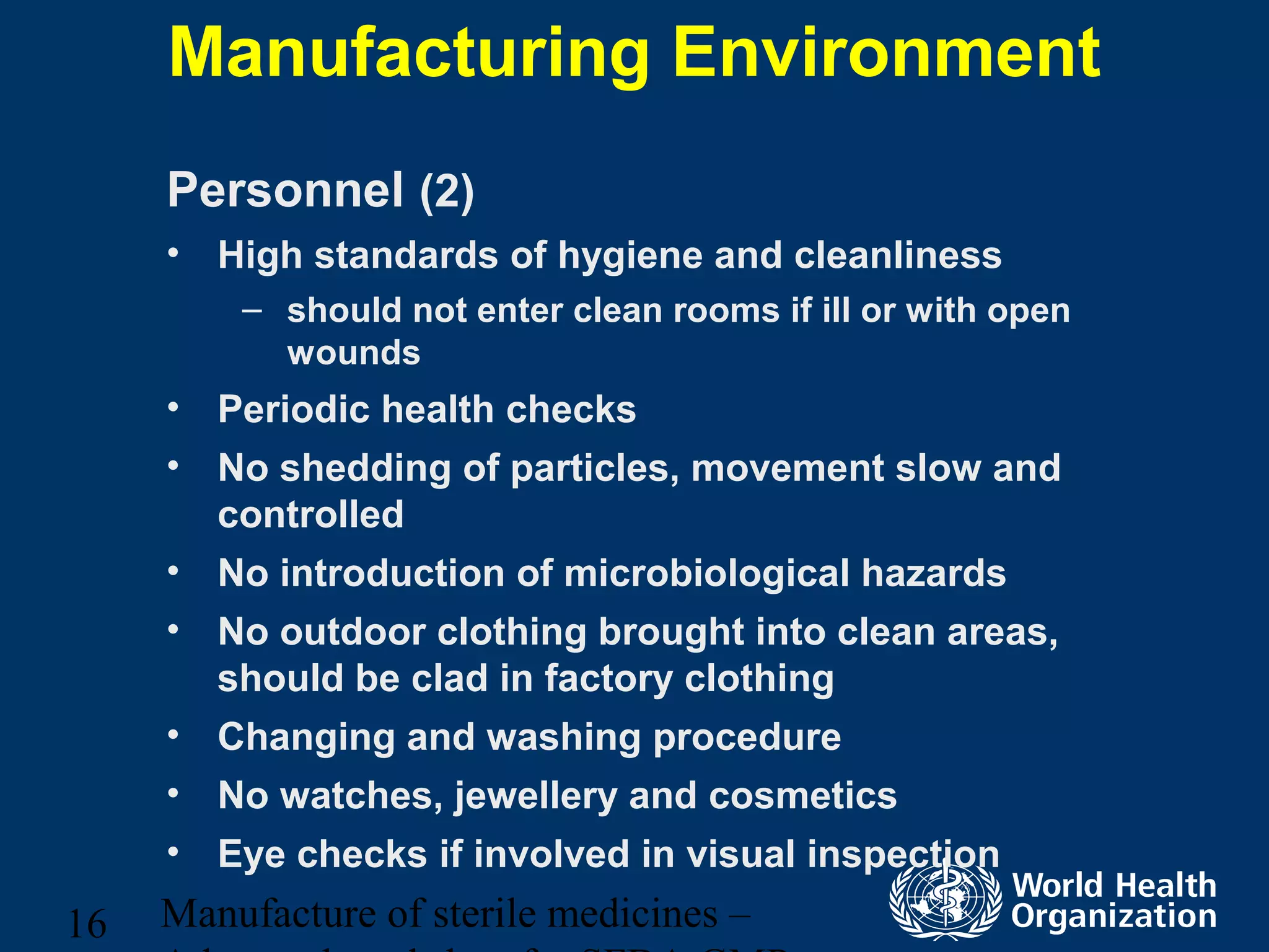 Manufacture of sterile medicines –16
Manufacturing Environment
Personnel (2)
• High standards of hygiene and cleanliness
– should not enter clean rooms if ill or with open
wounds
• Periodic health checks
• No shedding of particles, movement slow and
controlled
• No introduction of microbiological hazards
• No outdoor clothing brought into clean areas,
should be clad in factory clothing
• Changing and washing procedure
• No watches, jewellery and cosmetics
• Eye checks if involved in visual inspection
 