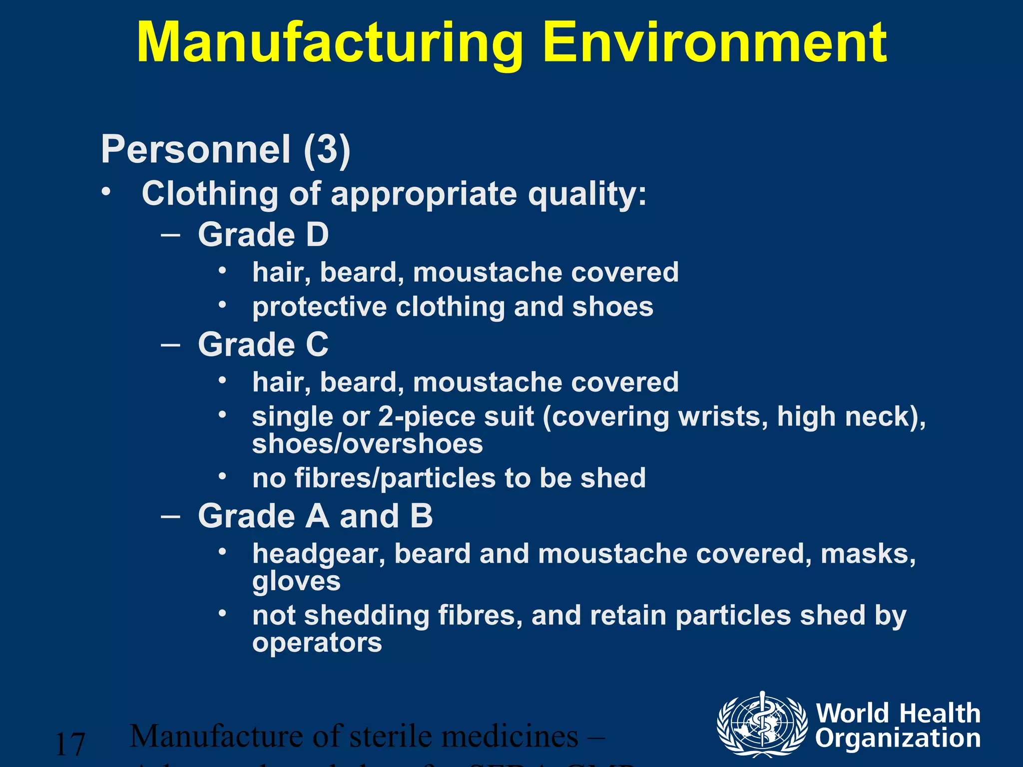 Manufacture of sterile medicines –17
Manufacturing Environment
Personnel (3)
• Clothing of appropriate quality:
– Grade D
• hair, beard, moustache covered
• protective clothing and shoes
– Grade C
• hair, beard, moustache covered
• single or 2-piece suit (covering wrists, high neck),
shoes/overshoes
• no fibres/particles to be shed
– Grade A and B
• headgear, beard and moustache covered, masks,
gloves
• not shedding fibres, and retain particles shed by
operators
 